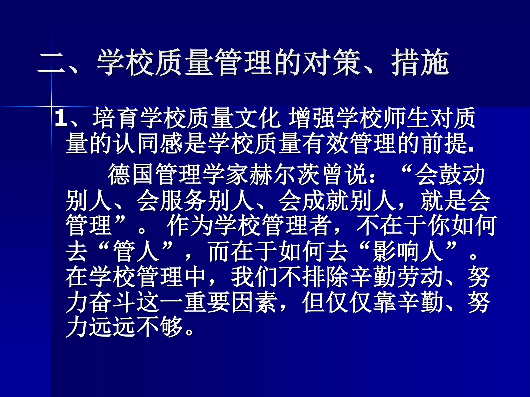 二、学校质量管理的对策、措施
1、培育学校质量文化 增强学校师生对质
量的认同感是学校质量有效管理的前提.
德国管理学家赫尔茨曾说：“会鼓动
别人、会服务别人、会成就别人，就是会
管理”。 作为学校管理者，不在于你如何
去“管人”，而在于如何去“影响人”。
在学校管理中，我们不排除辛勤劳动、努
力奋斗这一重要因素，但仅仅靠辛勤、努
力远远不够。
 