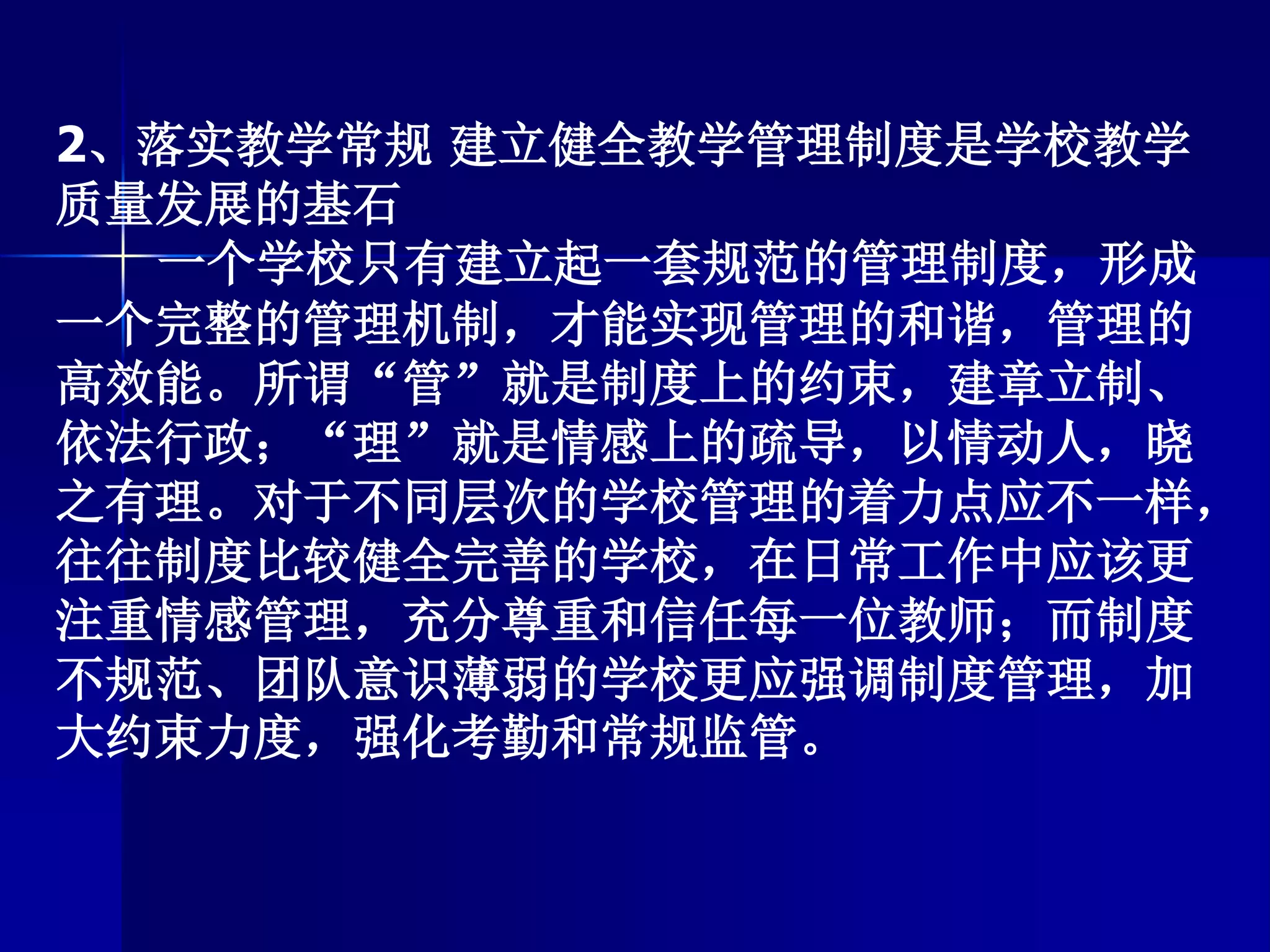 2、落实教学常规 建立健全教学管理制度是学校教学
质量发展的基石
一个学校只有建立起一套规范的管理制度，形成
一个完整的管理机制，才能实现管理的和谐，管理的
高效能。所谓“管”就是制度上的约束，建章立制、
依法行政；“理”就是情感上的疏导，以情动人，晓
之有理。对于不同层次的学校管理的着力点应不一样，
往往制度比较健全完善的学校，在日常工作中应该更
注重情感管理，充分尊重和信任每一位教师；而制度
不规范、团队意识薄弱的学校更应强调制度管理，加
大约束力度，强化考勤和常规监管。
 