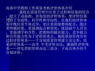南部中学教师工作质量考核评价体系介绍 我校在质量管理中注重了过程和结果的结合，建立了动态的、多角度的评价体系，使评价结果具有了全面性、科学性和导向性。在我们的评价体系中既注重个体竞争，更注重班级整体配合；既注重终极结果，更强调起点和变化；既鼓励个人冒尖，更强调学科合作。把教师的输出能力、竞争能力和合作能力作为了评价的重点。我校质量管理共有过程评价体系——千分制质量管理建立及完善；结果评价体系——高考 中考评价办法；激励性评价体系——评先晋职管理办法三部分。下面具体介绍千分制评价： 