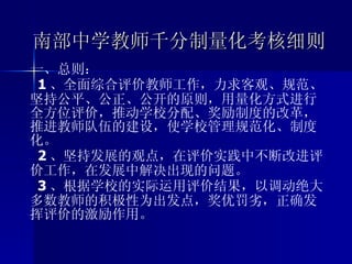 南部中学教师千分制量化考核细则 一、总则： 1 、全面综合评价教师工作，力求客观、规范、坚持公平、公正、公开的原则，用量化方式进行全方位评价，推动学校分配、奖励制度的改革，推进教师队伍的建设，使学校管理规范化、制度化。 2 、坚持发展的观点，在评价实践中不断改进评价工作，在发展中解决出现的问题。 3 、根据学校的实际运用评价结果，以调动绝大多数教师的积极性为出发点，奖优罚劣，正确发挥评价的激励作用。   