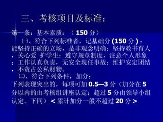 三、考核项目及标准： 第一条：基本素质：（ 150 分） ㈠、符合下列标准者，记基础分 (150 分 ) ：能坚持正确的立场，是非观念明确；坚持教书育人，关心爱 护学生；遵守规章制度，注意个人形象；工作认真负责，无安全现任事故；维护安定团结，不贪占公私财物。 ㈡、符合下列条件，加分： 下列表现突出的，每项可加 0.5—3 分（加分在 5 分以内的由考核组讲座认定；超过 5 分由领导小组认定。下同） < 累计加分一般不超过 20 分 > 