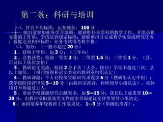 第二条：科研与培训 ㈠、符合下列标准，记基础分： 100 分 能自觉参加业务学习培训；能够胜任本学科的教学工作，并能承担安排的工作量；学历达到规定标准；能够承担并完成教学实验或研究任务；技能达到相应标准；业务考试或考核合格。 ㈡、加分：（一般不超过 20 分） 1 、获硕士学历，加 3 分；（三年内） 2 、竞教获奖：校级一等奖 2 分；二等奖 1.5 分；三等奖 1 分。（县、市及以上依次加倍） 3 、教研论文交流：校级 2 分 / 次（大会、校刊）学期不超过三次；县以上加倍。（报刊级别和论文类别由教科室组织认定） 4 、教研课题：个人有校级实验研究课题加 5 分（教研组认定申报）；获学校阶段评审奖 5—10 分（由教科室推荐，科研领导小组认定），集体项目不得超过五人。 5 、参加学校课题研究贡献突出，加 5—15 分；获县以上成果奖 10—20 分，由教科室根据获奖文件提出书面建议交评价领导小组决定。 6 、承担培养年轻教师工作效果好， 1—3 分（年级组推荐）；  