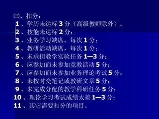 ㈢、扣分： 1 、学历未达标 3 分（高级教师除外）； 2 、技能未达标 2 分； 3 、业务学习缺席，每次 1 分； 4 、教研活动缺席，每次 1 分； 5 、未承担教学实验任务 1—3 分； 6 、应参加而未参加竞教活动 5 分； 7 、应参加而未参加业务理论考试 5 分； 8 、未按时交笔记或教研文章 5 分； 9 、未完成分配的教学科研任务 5 分； 10 、理论学习考试成绩太差 1—3 分； 11 、其它需要扣分的项目。 