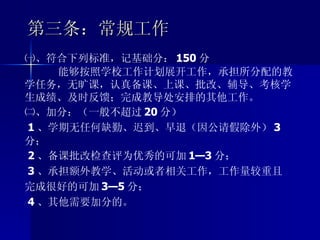 第三条：常规工作 ㈠、符合下列标准，记基础分： 150 分 能够按照学校工作计划展开工作，承担所分配的教学任务，无旷课，认真备课、上课、批改、辅导、考核学生成绩、及时反馈；完成教导处安排的其他工作。 ㈡、加分：（一般不超过 20 分） 1 、学期无任何缺勤、迟到、早退（因公请假除外） 3 分； 2 、备课批改检查评为优秀的可加 1—3 分； 3 、承担额外教学、活动或者相关工作，工作量较重且完成很好的可加 3—5 分； 4 、其他需要加分的。 