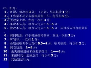 ㈢、扣分； 1 、旷课，每次扣 3 分；（迟到、早退每次 1 分） 2 、工作量不足又未承担其他工作，每节扣 1 分； 3 、无教案上课，发现一次扣 3 分； 4 、备课不认真，检查认定后扣 1—5 分； 5 、批改不认真，检查认定后扣 1—5 分；应批改未批加重处罚。 6 、课间吸烟，打手机或擅离教室，发现一次扣 3 分； 7 、旷辅导，一次扣 1 分； 8 、命题或临考不认真扣 0.5—2 分，临考缺席，每次扣 2 分。 9 、阅卷违规， 1—5 分； 10 、丢失成绩册或未按要求统计， 1——5 分； 11 、未按时交计划或总结，每次扣 3 分； 12 、其他违法行为。 