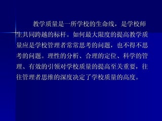 教学质量是一所学校的生命线，是学校师生共同跨越的标杆。如何最大限度的提高教学质量应是学校管理者常常思考的问题，也不得不思考的问题。理性的分析、合理的定位、科学的管理、有效的引领对学校质量的提高至关重要，往往管理者思维的深度决定了学校质量的高度。 
