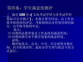 第四条：学生满意度测评 满分 100 分 :( 文化考试学科与非考试学科量标可分开确立 ) ；本条计算全浮动，由工作业绩考核组组织评定。考核细则由分管领导组织拟订，由学校考核组审定。 要点： ⑴ 对教师品德形象及工作态度的满意程度； ⑵ 对教师教学水平教学效果的满意程度。 说明： 测评按优分、良分、中分、差分设置分数区间，拉开距离评价。最好由学生填写机读卡的方式进行。 
