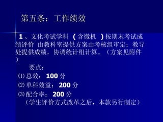 第五条：工作绩效 1 、文化考试学科  ( 含微机  ) 按期末考试成绩评价 由教科室提供方案由考核组审定；教导处提供成绩，协调统计组计算。（方案见附件） 要点： ⑴ 总效： 100 分 ⑵ 单科效益： 200 分 ⑶ 配合率： 200 分 （学生评价方式改革之后，本款另行制定） 