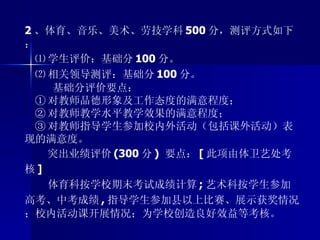 2 、体育、音乐、美术、劳技学科 500 分，测评方式如下： ⑴ 学生评价：基础分 100 分。 ⑵ 相关领导测评：基础分 100 分。 基础分评价要点： ① 对教师品德形象及工作态度的满意程度； ② 对教师教学水平教学效果的满意程度； ③ 对教师指导学生参加校内外活动（包括课外活动）表现的满意度。 突出业绩评价 (300 分 )  要点： [ 此项由体卫艺处考核 ] 体育科按学校期末考试成绩计算 ; 艺术科按学生参加高考、中考成绩 , 指导学生参加县以上比赛、展示获奖情况；校内活动课开展情况；为学校创造良好效益等考核。 