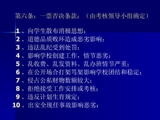 第六条：一票否决条款：（由考核领导小组确定）  1 、向学生散布消极思想； 2 、道德品质败环造成恶劣影响； 3 、违法乱纪受到处罚； 4 、影响学校创建工作，情节恶劣； 5 、乱收费、乱发资料、乱办班情节严重； 6 、在公开场合打架骂架影响学校团结和稳定； 7 、侵占公私财物数额较大； 8 、拒绝接受工作安排或考核； 9 、违反计划生育规定； 10 、出安全现任事故影响恶劣； 