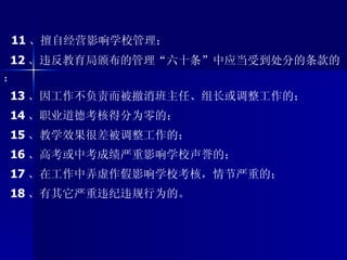 11 、擅自经营影响学校管理； 12 、违反教育局颁布的管理“六十条”中应当受到处分的条款的； 13 、因工作不负责而被撤消班主任、组长或调整工作的； 14 、职业道德考核得分为零的； 15 、教学效果很差被调整工作的； 16 、高考或中考成绩严重影响学校声誉的； 17 、在工作中弄虚作假影响学校考核，情节严重的； 18 、有其它严重违纪违规行为的。 