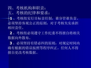 四、考核机构和职责： 五、考核的纪律和要求： 1 、考核组实行目标责任制，谁分管谁负责。必须坚持客观公正的原则，对于考核失实承担相应责任。 2 、考核组必须遵守工作纪委不得擅自将相关数据向外散布。 3 、必须坚持有错必纠的原则，对规定时间内确有根据的错误按照等程序纠正。任何人不得擅自更改考核数据。 