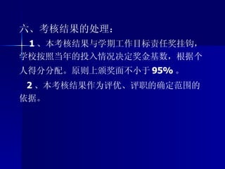 六、考核结果的处理： 1 、本考核结果与学期工作目标责任奖挂钩，学校按照当年的投入情况决定奖金基数，根据个人得分分配。原则上颁奖面不小于 95% 。 2 、本考核结果作为评优、评职的确定范围的依据。 
