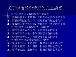 关于学校教学管理的几点感受 一、学校管理者应是教师行为的引领者 1 、要教师静下心来教书，管理者必须要沉下来做事 2 、要教师踏踏实实工作，管理者必须诚实守信待人 3 、要教师乐于创先争优，管理者善于搭建成功平台 二、学校管理者应是教学业务的示范者 1 、学校管理者首先应作一个教学业务的能手 2 、学校管理者应做一个学科教学效益的高手 3 、学校管理者应是学校教学业务提高的抓手 三、学校管理者应是质量发展的开路者 1 、要善于学习，更新观念，作改革创新的思考者 2 、要善于研究，勇于创新，做质量发展的变速者 3 、要乐于实践，求真务实，做教师发展的实践者   