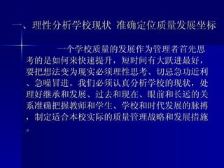 一、理性分析学校现状 准确定位质量发展坐标 一个学校质量的发展作为管理者首先思考的是如何来快速提升，短时间有大跃进最好，要把想法变为现实必须理性思考、切忌急功近利、急噪冒进。我们必须认真分析学校的现状，处理好继承和发展、过去和现在、眼前和长远的关系准确把握教师和学生、学校和时代发展的脉搏，制定适合本校实际的质量管理战略和发展措施。 