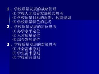 1 、学校质量发展的战略管理 ⑴ 学校人才培养发展模式思考 ⑵ 学校质量目标的近期、远期规划 ⑶ 学校质量特色的思考 2 、学校质量发展的定位思考 ⑴ 办学水平定位 ⑵ 人才质量定位 ⑶ 综合发展定位 3 、学校质量发展的对策思考 ⑴ 社会需求原则 ⑵ 学生需求原则 ⑶ 学校适宜原则 