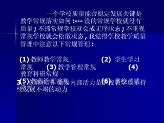 3 、创新机制 激发内部活力是学校教学质量持续发展不竭的动力 一个学校质量能否稳定发展关键是教学常规落实如何 :--- 没的常规学校就没有质量 ; 不抓常规学校就会成无序状态 ; 不重视常规学校就会松散状态 , 我觉得学校教学质量管理中注意以下常规管理 :  (1) 教师教学常规  (2)  学生学习常规  (3) 教学管理常规  (4)  教育科研常规  (5) 教务管理常规  (6)  学校考试常规 