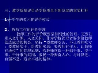 三、教学质量评价是学校质量不断发展的重要杠杆 1 、学生的多元化评价模式 2 、教师工作的评价管理 教师工作的评价既要坚持刚性的管理，更要注重人文引领、人文关怀。作为学校管理者要多给教师创造成功的机会，坚持“要教师吃苦、不让教师吃亏；要教师实干，给教师实惠；要教师有作为、让教师有地位”的管理原则，给教师营造一种想干事、能干事、干好事的氛围，张扬一种振奋人心、与时俱进、自强不息、追求卓越的精神。 