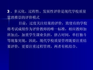 3 、多元化、过程性、发展性评价是现代学校质量管理推崇的评价模式 目前，过度关注结果的评价，致使有的学校将考试成绩作为评价教师的唯一标准，相应教师加班加点，加重学生课业负担，挤占时间，单打独斗等现象突现，因此，现代学校质量管理既要注重结果评价，更要注重过程管理，两者有机结合。 