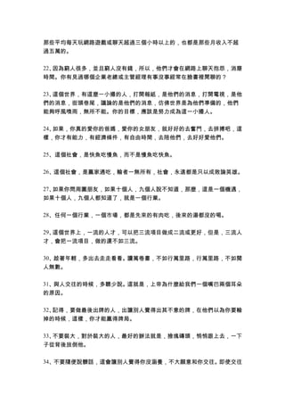 那些平均每天玩網路遊戲或聊天超過三個小時以上的，也都是那些月收入不超
過五萬的。
22、因為窮人很多，並且窮人沒有錢，所以，他們才會在網路上聊天抱怨，消磨
時間。你有見過哪個企業老總或主管經理有事沒事經常在臉書裡閒聊的？
23、這個世界，有這麼一小撮的人，打開報紙，是他們的消息，打開電視，是他
們的消息，街頭巷尾，議論的是他們的消息，仿佛世界是為他們準備的，他們
能夠呼風喚雨，無所不能。你的目標，應該是努力成為這一小撮人。
24、如果，你真的愛你的爸媽，愛你的女朋友，就好好的去奮鬥，去拼搏吧，這
樣，你才有能力，有經濟條件，有自由時間，去陪他們，去好好愛他們。
25、這個社會，是快魚吃慢魚，而不是慢魚吃快魚。
26、這個社會，是贏家通吃，輸者一無所有，社會，永遠都是只以成敗論英雄。
27、如果你問周圍朋友，如果十個人，九個人說不知道，那麼，這是一個機遇，
如果十個人，九個人都知道了，就是一個行業。
28、任何一個行業，一個市場，都是先來的有肉吃，後來的湯都沒的喝。
29、這個世界上，一流的人才，可以把三流項目做成二流或更好，但是，三流人
才，會把一流項目，做的還不如三流。
30、趁著年輕，多出去走走看看。讀萬卷書，不如行萬里路，行萬里路，不如閱
人無數。
31、與人交往的時候，多聽少說。這就是，上帝為什麼給我們一個嘴巴兩個耳朵
的原因。
32、記得，要做最後出牌的人，出讓別人覺得出其不意的牌，在他們以為你要輸
掉的時候，這樣，你才能贏得牌局。
33、不要裝大，對於裝大的人，最好的辦法就是，撿塊磚頭，悄悄跟上去，一下
子從背後放倒他。
34、不要隨便說髒話，這會讓別人覺得你沒涵養，不大願意和你交往。即使交往
 