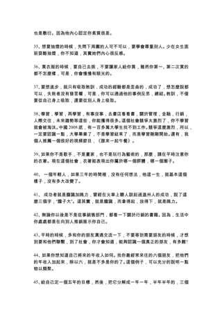 也是敷衍。因為他內心認定你素質很差。
35、想要抽煙的時候，先問下周圍的人可不可以，要學會尊重別人。少在女生面
前耍酷抽煙，你不知道，其實她們內心很反感。
36、買衣服的時候，要自己去挑，不要讓家人給你買，雖然你第一、第二次買的
都不怎麼樣，可是，你會慢慢有眼光的。
37、要想進步，就只有吸取教訓，成功的經驗都是歪曲的，成功了，想怎麼說都
可以，失敗者沒有發言權，可是，你可以通過他的事例反思，總結。教訓，不僅
要從自己身上吸取，還要從別人身上吸取。
38、學習，學習，再學習，有事沒事，去書店看看書，關於管理，金融，行銷，
人際交往，未來趨勢等這些，你能獲得很多。這個社會競爭太激烈了，你不學習
就會被淘汰。中國 2008 底，有一百多萬大學生找不到工作。競爭這麼激烈，所以，
一定要認識一點，大學畢業了，不是學習結束了，而是學習剛剛開始。還有，我
個人推薦一個很好的視頻節目，《誰來一起午餐》。
39、如果你不是歌手，不是畫家，也不是玩行為藝術的，那麼，請在平時注意你
的衣著。現在這個社會，衣著能表現出你屬於哪一個群體，哪一個圈子。
40、 一個年輕人，如果三年的時間裡，沒有任何想法，他這一生，就基本這個
樣子，沒有多大改變了。
41、 成功者就是膽識加魄力，曾經在火車上聽人談起過溫州人的成功，說了這
麼三個字，“膽子大”。這其實，就是膽識，而拿得起，放得下，就是魄力。
42、無論你以後是不是從事銷售部門，都看一下關於行銷的書籍。因為，生活中
你處處都是在向別人推銷展示你自己。
43、平時的時候，多和你的朋友溝通交流一下，不要等到需要朋友的時候，才想
到要和他們聯繫，到了社會，你才會知道，能夠認識一個真正的朋友，有多難?
44、如果你想知道自己將來的年收入如何。找你最經常來往的六個朋友，把他們
的年收入加起來，除以六，就差不多是你的了。這個例子，可以充分的說明一點
物以類聚。
45、給自己定一個五年的目標，然後，把它分解成一年一年，半年半年的，三個
 