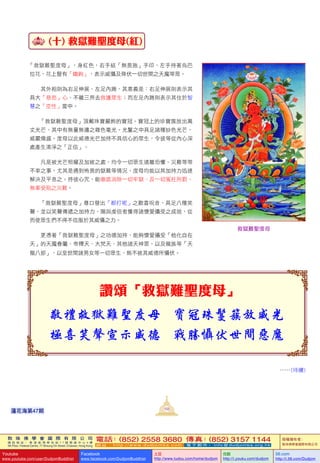 敦 珠 佛 學 會 國 際 有 限 公 司
通 訊 地 址 ： 香 港 柴 灣 常 安 街 7 7 號 發 達 中 心 4 樓
4th Floor, Federal Centre, 77 Sheung On Street, Chaiwan, Hong Kong
電話：(852) 2558 3680 傳真：(852) 3157 1144
網 址 ： h t t p : / / w w w . d u d j o m b a . c o m 電 子 郵 件 ： info@dudjomba.org.hk
版權擁有者：
敦珠佛學會國際有限公司
Youtube
www.youtube.com/user/DudjomBuddhist
Facebook
www.facebook.com/DudjomBuddhist
土豆
http://www.tudou.com/home/dudjom
优酷
http://i.youku.com/dudjom
56.com
http://i.56.com/Dudjom
敦 珠 佛 學 會 國 際 有 限 公 司
通 訊 地 址 ： 香 港 柴 灣 常 安 街 7 7 號 發 達 中 心 4 樓
4th Floor, Federal Centre, 77 Sheung On Street, Chaiwan, Hong Kong
電話：(852) 2558 3680 傳真：(852) 3157 1144
網 址 ： h t t p : / / w w w . d u d j o m b a . c o m 電 子 郵 件 ： info@dudjomba.org.hk
版權擁有者：
敦珠佛學會國際有限公司
Youtube
www.youtube.com/user/DudjomBuddhist
Facebook
www.facebook.com/DudjomBuddhist
土豆
http://www.tudou.com/home/dudjom
优酷
http://i.youku.com/dudjom
56.com
http://i.56.com/Dudjom
(十) 救獄難聖度母(紅)
「救獄難聖度母」，身紅色，右手結「無畏施」手印，左手持著烏巴
拉花，花上豎有「鐵鉤」，表示威懾及降伏一切世間之天魔等眾。
其外相則為右足伸展、左足內踡，其意義是：右足伸展則表示其
具大「慈悲」心、不離三界去救護眾生；而左足內踡則表示其住於智
慧之「空性」當中。
「救獄難聖度母」頂戴珠寶嚴飾的寶冠。寶冠上的珍寶簇放出萬
丈光芒，其中有無量無邊之雜色毫光。光鬘之中具足諸種妙色光芒，
威嚴熾盛。度母以此威德光芒加持不具信心的眾生，令彼等從內心深
處產生清淨之「正信」。
凡是被光芒照耀及加被之處，均令一切眾生遠離恐懼、災難等等
不幸之事。尤其是遇到怖畏的獄難等情況，度母均能以其加持力迅速
解決及平息之。持彼心咒，能徹底消除一切牢獄、及一切冤枉刑罰、
無辜受陷之災難。
「救獄難聖度母」尊口發出「都打呢」之歡喜呪音，具足八種笑
聲，並以笑聲傳遞之加持力，賜與虔信者獲得諸懷愛攝受之成就，從
而使眾生們不得不信服於其威懾之力。
更憑著「救獄難聖度母」之功德加持，能夠懷愛攝受「他化自在
天」的天魔眷屬、帝釋天、大梵天、其他諸天神眾，以及龍族等「天
龍八部」，以至世間諸男女等一切眾生，無不被其威德所懾伏。
讚頌「救獄難聖度母」
……(待續)
救獄難聖度母
103
蓮花海第47期
 