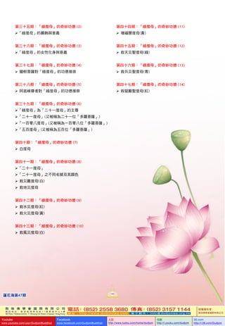 敦 珠 佛 學 會 國 際 有 限 公 司
通 訊 地 址 ： 香 港 柴 灣 常 安 街 7 7 號 發 達 中 心 4 樓
4th Floor, Federal Centre, 77 Sheung On Street, Chaiwan, Hong Kong
電話：(852) 2558 3680 傳真：(852) 3157 1144
網 址 ： h t t p : / / w w w . d u d j o m b a . c o m 電 子 郵 件 ： info@dudjomba.org.hk
版權擁有者：
敦珠佛學會國際有限公司
Youtube
www.youtube.com/user/DudjomBuddhist
Facebook
www.facebook.com/DudjomBuddhist
土豆
http://www.tudou.com/home/dudjom
优酷
http://i.youku.com/dudjom
56.com
http://i.56.com/Dudjom
敦 珠 佛 學 會 國 際 有 限 公 司
通 訊 地 址 ： 香 港 柴 灣 常 安 街 7 7 號 發 達 中 心 4 樓
4th Floor, Federal Centre, 77 Sheung On Street, Chaiwan, Hong Kong
電話：(852) 2558 3680 傳真：(852) 3157 1144
網 址 ： h t t p : / / w w w . d u d j o m b a . c o m 電 子 郵 件 ： info@dudjomba.org.hk
版權擁有者：
敦珠佛學會國際有限公司
Youtube
www.youtube.com/user/DudjomBuddhist
Facebook
www.facebook.com/DudjomBuddhist
土豆
http://www.tudou.com/home/dudjom
优酷
http://i.youku.com/dudjom
56.com
http://i.56.com/Dudjom
105
蓮花海第47期
第三十五期：「綠度母」的奇妙功德 (2)
「綠度母」的嚴飾與意義
第三十六期：「綠度母」的奇妙功德 (3)
「綠度母」的女性化身與意義
第三十七期：「綠度母」的奇妙功德 (4)
   龍樹菩薩對「綠度母」的功德推崇
第三十八期：「綠度母」的奇妙功德 (5)
   阿底峽尊者對「綠度母」的功德推崇
第三十九期：「綠度母」的奇妙功德 (6)
「綠度母」為「二十一度母」的主尊
「二十一度母」(又被稱為二十一位「多羅菩薩」)
「一百零八度母」(又被稱為一百零八位「多羅菩薩」)
「五百度母」(又被稱為五百位「多羅菩薩」)
第四十期：「綠度母」的奇妙功德 (7)
   白度母
第四十一期：「綠度母」的奇妙功德 (8)
「二十一度母」
「二十一度母」之不同名號及其顏色
   救災難度母(白)
   救地災度母
第四十二期：「綠度母」的奇妙功德 (9)
   救水災度母(紅)
   救火災度母(黃)
第四十三期：「綠度母」的奇妙功德 (10)
   救風災度母(白)
第四十四期：「綠度母」的奇妙功德 (11)
   增福慧度母(黃)
第四十五期：「綠度母」的奇妙功德 (12)
   救天災聖度母(綠)
第四十六期：「綠度母」的奇妙功德 (13)
   救兵災聖度母(青)
第四十七期：「綠度母」的奇妙功德 (14)
   救獄難聖度母(紅)
 