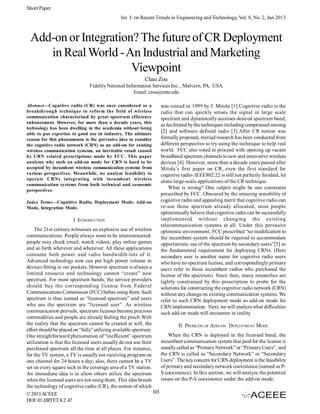 Short Paper
Int. J. on Recent Trends in Engineering and Technology, Vol. 8, No. 2, Jan 2013

Add-on or Integration? The future of CR Deployment
in Real World - An Industrial and Marketing
Viewpoint
Chao Zou
Fidelity National Information Services Inc. , Malvern, PA, USA
Email: czou@mtu.edu
Abstract—Cognitive radio (CR) was once considered as a
breakthrough technique to reform the field of wireless
communication characterized by great spectrum efficiency
enhancement. However, for more than a decade years, this
technology has been dwelling in the academia without being
able to put expertise to good use in industry. The ultimate
reason for this phenomenon is the pervasive idea to consider
the cognitive radio network (CRN) as an add-on for existing
wireless communication systems, an inevitable result caused
by CRN related prescriptions made by FCC. This paper
analyzes why such an add-on mode for CRN is hard to be
accepted by incumbent wireless communication systems from
various perspectives. Meanwhile, we analyze feasibility to
operate CRNs integrating with incumbent wireless
communication systems from both technical and economic
perspectives.
Index Terms—Cognitive Radio, Deployment Mode, Add-on
Mode, Integration Mode.

I. INTRODUCTION

was coined in 1999 by J. Mitola [1].Cognitive radio is the
radio that can quickly senses the signal in large scale
spectrum and dynamically accesses desired spectrum band,
as facilitated by the techniques including compressed sensing
[2] and software defined radio [3].After CR notion was
formally proposed, myriad research has been conducted from
different perspective to try using the technique to help real
world. FCC also voted to proceed with opening up vacant
broadband spectrum channels to new and innovative wireless
devices [4]. However, more than a decade years passed after
Mitola’s first paper on CR, even the first standard for
cognitive radio- IEEE802.22 is still not perfectly finished, let
alone large-scale applications of the CR technique.
What is wrong? One culprit might be one constraint
prescribed by FCC. Obscured by the amazing sensibility of
cognitive radio and appealing merit that cognitive radio can
re-use those spectrum already allocated, most people
optimistically believe that cognitive radio can be successfully
implemented without changing the existing
telecommunication systems at all. Under this pervasive
optimistic environment, FCC prescribed “no modification to
the incumbent system should be required to accommodate
opportunistic use of the spectrum by secondary users”[5] as
the fundamental requirement for deploying CRNs. (Here
secondary user is another name for cognitive radio users
who have no spectrum license, and correspondingly primary
users refer to those incumbent radios who purchased the
license of the spectrum). Since then, many researches are
tightly constrained by this prescription to probe for the
solutions for constructing the cognitive radio network (CRN)
without any change on existing communication systems. We
refer to such CRN deployment mode as add-on mode for
CRN implementation. Next, we will analyze what difficulties
such add-on mode will encounter in reality.

The 21st century witnesses an explosive use of wireless
communications. People always want to be interconnected:
people may check email, watch videos, play online games
and so forth wherever and whenever. All these applications
consume both power and radio bandwidth-lots of it.
Advanced technology now can put high power volume in
devices fitting in our pockets. However spectrum is always a
limited resource and technology cannot “create” new
spectrum. For most spectrum bands, the service providers
should buy the corresponding license from Federal
Communications Commission (FCC) before using them. Such
spectrum is thus named as “licensed spectrum” and users
who use the spectrum are “licensed user”. As wireless
communication prevails, spectrum licenses become precious
commodities and people are already feeling the pinch.With
the reality that the spectrum cannot be created at will, the
II. PROBLEM OF ADD-ON DEPLOYMENT MODE
effort should be placed on “fully” utilizing available spectrum.
When the CRN is deployed in the licensed band, the
One straightforward phenomenon of “inefficient” spectrum
incumbent communication system that paid for the license is
utilization is that the licensed users usually do not use their
usually called as “Primary Network” or “Primary Users”, and
purchased spectrum all the time at all places. For instance,
the CRN is called as “Secondary Network” or “Secondary
for the TV system, a TV is usually not receiving program on
Users”. The key concern for CRN deployment is the feasibility
one channel for 24 hours a day; also, there cannot be a TV
of primary and secondary network coexistence (named as Pset on every square inch in the coverage area of a TV station.
S coexistence). In this section, we will analyze the potential
An immediate idea is to allow others utilize the spectrum
issues on the P-S coexistence under the add-on mode.
when the licensed users are not using them. This idea breeds
the technology of cognitive radio (CR), the notion of which
103
© 2013 ACEEE
DOI: 01.IJRTET.8.2.47

 