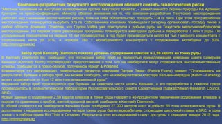 Компания-разработчик Техутского месторождения обещает снизить экологические риски
"Местное население не выступает категорически против Техутского проекта", - заявил министр охраны природы РА Арамаис
Григорян на пресс-конференции. Министр обратил внимание на то, что компания-разработчик Техутского месторождения
работает над снижением экологических рисков, взяв на себя обязательство, посадить 714 га леса. При этом при разработке
месторождения планируется вырубить 375 га. Собственники компании пообещали Григоряну организовать посадку лесов в
любой области Армении. Отметим, что Группа Vallex уже приступила к добыче руды на Техутском медно-молибденовом
месторождении. На первом этапе реализации программы планируется ежегодная добыча и переработка 7 млн т руды. По
усредненным показателям на первые 10 лет производства, в год будет производиться около 64 тыс.т медного концентрата с
содержанием меди до 31%, и порядка 760 т молибденового концентрата с содержанием молибдена до 50%.
http://miningnews.kz
Забор проб Kennady Diamonds показал уровень содержания алмазов в 2,59 карата на тонну руды
В Kennady Diamonds Inc. сообщают, что последний забор проб на полностью принадлежащей компании шахте Северная
Кеннади (Kennady North) подтверждает предположение о том, что на кимберлите могут содержаться высококачественные
алмазы, сообщается в пресс-релизе, полученном Rough & Polished.
Комментируя эту информацию, генеральный директор компании Патрик Эванс (Patrick Evans) заявил: "Основываясь на
результатах бурения и забора проб, мы можем сообщить, что на кимберлитовом кластере Кельвин-Фарадай (Kelvin - Faraday)
может содержаться от 9 до 12 млн тонн алмазоносной руды".
Недавний забор проб производился при бурении на северной части шахты Кельвин, а его переработка в тяжёлой среде
производилась в геоаналитической лаборатории Исследовательского совета Саскатчевана (Saskatchewan Research Council,
SRC).
Новые данные о содержании 2,59 карата алмазов в тонне руды говорят о 40-процентном увеличении содержания алмазов в
породе по сравнению с пробой, взятой прошлой весной, сообщили в Kennady Diamonds.
В общей сложности на кимберлите Кельвин было пробурено 27 000 метров шахт и добыто 55 тонн алмазоносной руды. В
дополнение к недавним исследованиям четыре тонны руды были переработаны с помощью щелочной плавки в SRC, и одна
тонна – в лабораториях Rio Tinto в Онтарио. Результаты этих исследований станут доступны к середине января 2015 года.
http://miningnews.kz
 