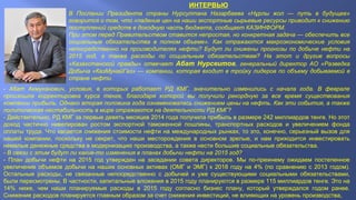 ИНТЕРВЬЮ
- Абат Акмуканович, условия, в которых работает РД КМГ, значительно изменились с начала года. В феврале
произошла корректировка курса тенге, благодаря которой вы получили рекордную за все время существования
компании прибыль. Однако вторая половина года ознаменовалась снижением цены на нефть. Как эти события, а также
политическая нестабильность в мире отражаются на деятельности РД КМГ?
- Действительно, РД КМГ за первые девять месяцев 2014 года получила прибыль в размере 242 миллиардов тенге. Но этот
доход частично нивелирован ростом экспортной таможенной пошлины, транспортных расходов и увеличением фонда
оплаты труда. Что касается снижения стоимости нефти на международных рынках, то это, конечно, серьезный вызов для
нашей компании, поскольку не секрет, что наши месторождения в основном зрелые, и нам приходится инвестировать
немалые денежные средства в модернизацию производства, а также нести большие социальные обязательства.
- В связи с этим будут ли какие-то изменения в планах добычи нефти на 2015 год?
- План добычи нефти на 2015 год утвержден на заседании совета директоров. Мы по-прежнему ожидаем постепенное
увеличение объемов добычи на наших основных активах (ОМГ и ЭМГ) к 2018 году на 4% (по сравнению с 2013 годом).
Остальные расходы, не связанные непосредственно с добычей и уже существующими социальными обязательствами,
были пересмотрены. В частности, капитальные вложения в 2015 году планируются в размере 115 миллиардов тенге. Это на
14% ниже, чем наши планируемые расходы в 2015 году согласно бизнес плану, который утверждался годом ранее.
Снижение расходов планируется главным образом за счет снижения инвестиций, не влияющих на уровень производства,
В Послании Президента страны Нурсултана Назарбаева «Нұрлы жол — путь в будущее»
говорится о том, что «падение цен на наши экспортные сырьевые ресурсы приводит к снижению
поступлений средств в доходную часть бюджета, сообщает КАЗИНФОРМ.
При этом перед Правительством ставится непростая, но конкретная задача — обеспечить все
социальные обязательства в полном объеме». Как отражаются макроэкономические условия
непосредственно на производителях нефти? Будут ли снижены прогнозы по добыче нефти на
2015 год, а также расходы по социальным обязательствам? На этот и другие вопросы
«Казахстанской правды» отвечает Абат Нурсеитов, генеральный директор АО «Разведка
Добыча «КазМунайГаз» — компании, которая входит в тройку лидеров по объему добываемой в
стране нефти.
 