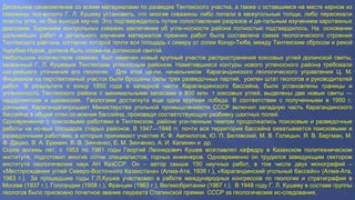 Детальное ознакомление со всеми материалами по разведке Тентекского участка, а также с оставшимся на месте керном из
скважины поз-волило Г. Л. Кушеву установить, что многие скважины либо попали в межугольные толщи, либо пересекали
пласты угля, но без выхода кер-на. Это подтверждалось путем сопоставления разрезов и де-тальным изучением каротажных
диаграмм. Бурением контрольных скважин заключение об угле-носности района полностью подтвердилось. На основании
дальнейших работ и детального изучения материалов прежних работ была составлена схема геологического строения
Тентекского рай-она, согласно которой почти вся площадь к северу от сопки Конур-Тюбе, между Тентекским сбросом и рекой
Чурубай-Нурой, должна быть сложе-на долинской свитой.
Небольшим количеством скважин был намечен новый крупный участок распространения коксовых углей долинской свиты,
названный Г. Л. Кушевым Тентекским угленосным районом. Наметившиеся контуры нового угленосного района требовали
ско-рейшего уточнения его геологии. Для этой це-ли, начальником Карагандинского геологического управления Ц. М.
Фишманом на перспективный участок были брошены силы трех разведочных партий, усилен штат геологов и руководителей
работ. В результате к концу 1950 года в западной части Карагандинского бассейна, были установлены границы и
угленосность Тентекского района с минимальными запасами в 800 млн. т коксовых углей, выделены две новые свиты —
наддолинская и шаханская. Геологами достигнута еще одна крупная победа. В соответствии с полученными в 1950 г.
данными, Карагандагипрошахт Министерства угольной промышленности СССР включил западную часть Карагандинского
бассейна в общий план ос-воения бассейна, произведя соответствующую разбивку шахтных полей.
Одновременно с поисковыми работами в Тентекском. районе уси-ленным темпом продолжались поисковые и разведочные
работы на но-вых площадях старых районов. В 1947—1948 гг. почти вся территория бассейна охватывается поисковыми и
разведочными работами, в которых принимают участие К. Ф. Ампилогов, Ю. П. Белявский, М. В. Голицын, Я. В. Бергман, М.
Ф. Дашко, В. А. Еремин, В. В. Зинченко, Е. М. Зинченко, А. И. Калинин и др.
Сорок восемь лет, с 1953 по 1981 годы Георгий Леонидович Кушев возглавлял кафедру в Казахском политехническом
институте, подготовил многие сотни специалистов, горных инженеров. Одновременно он трудился заведующим сектором
института геологических наук АН КазССР. Он – автор свыше 150 научных работ, в том числе двух монографий –
«Месторождения углей Северо-Восточного Казахстана» (Алма-Ата, 1938 г.), «Карагандинский угольный бассейн» (Алма-Ата,
1963 г.). За прошедшие годы Г.Л.Кушев участвовал в работе международных конгрессов по геологии и стратиграфии в
Москве (1937 г.), Голландии (1958 г.), Франции (1963 г.), Великобритании (1967 г.). В 1948 году Г. Л. Кушеву в составе группы
геологов было присвоено почетное звание лауреата Сталинской премии СССР за геологические ис-следования,
 
