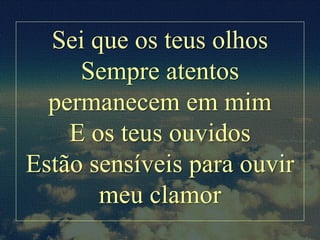 Sei que os teus olhos
Sempre atentos
permanecem em mim
E os teus ouvidos
Estão sensíveis para ouvir
meu clamor
 
