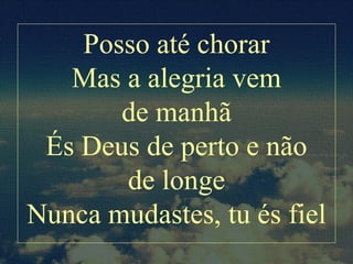 Posso até chorar
Mas a alegria vem
de manhã
És Deus de perto e não
de longe
Nunca mudastes, tu és fiel
 
