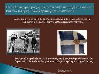 Διοικητής του οχυρού Ρούπελ, Ταγματάρχης, Γεώργιος Δουράτσος:
«Τα οχυρά δεν παραδίδονται, αλλά καταλαμβάνονται».
Το Ρούπελ παραδόθηκε μετά την υπογραφή της συνθηκολόγησης. Οι
Γερμανοί σε ένδειξη σεβασμού και τιμής δεν κράτησαν αιχμαλώτους.
Χιωτέρη Κατερίνα-
katchiot.blogspot.gr
 