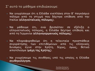  Να γνωρίσουμε ότι η Ελλάδα ενεπλάκη στον Β’ παγκόσμιο
πόλεμο από τη στιγμή που δέχτηκε επίθεση από την
Ιταλία (ελληνοϊταλικός πόλεμος).
 Να μάθουμε ότι, ενώ βρισκόταν σε εξέλιξη ο
ελληνοϊταλικός πόλεμος, η Ελλάδα δέχτηκε επίθεση και
από τη Γερμανία (ελληνογερμανικός πόλεμος).
 Να πληροφορηθούμε ότι η τελευταία προσπάθεια
συγκράτησης των επιτιθέμενων από τις ελληνικές
δυνάμεις έγινε στην Κρήτη, δίχως, όμως, θετικό
αποτέλεσμα (μάχη της Κρήτης).
 Να γνωρίσουμε τις συνθήκες υπό τις οποίες η Ελλάδα
συνθηκολόγησε.
Χιωτέρη Κατερίνα-
katchiot.blogspot.gr
 