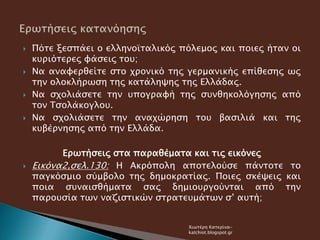 Πότε ξεσπάει ο ελληνοϊταλικός πόλεμος και ποιες ήταν οι
κυριότερες φάσεις του;
 Να αναφερθείτε στο χρονικό της γερμανικής επίθεσης ως
την ολοκλήρωση της κατάληψης της Ελλάδας.
 Να σχολιάσετε την υπογραφή της συνθηκολόγησης από
τον Τσολάκογλου.
 Να σχολιάσετε την αναχώρηση του βασιλιά και της
κυβέρνησης από την Ελλάδα.
Ερωτήσεις στα παραθέματα και τις εικόνες
 Εικόνα2,σελ.130: Η Ακρόπολη αποτελούσε πάντοτε το
παγκόσμιο σύμβολο της δημοκρατίας. Ποιες σκέψεις και
ποια συναισθήματα σας δημιουργούνται από την
παρουσία των ναζιστικών στρατευμάτων σ’ αυτή;
Χιωτέρη Κατερίνα-
katchiot.blogspot.gr
 