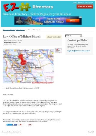 Free Business Directory » Other Business » Law Office of Michael Hsueh
Tweet 3
Check with sellerLaw Office of Michael Hsueh
Published date: December 16, 2015
Modified date: December 16, 2015
Location: United States
111 North Market Street, Suite 300 San Jose, CA 95113
(408) 418-4672
The Law Office of Michael Hsueh is dedicated to helping you protect your rights in the
workplace and exclusively represents employees who have been victims of workplace
discrimination, retaliation, sexual harassment, and wrongful termination. The firm prides itself
on its highly individualized and client-oriented approach to litigation.
The firm provides its services on a full contingency basis, meaning that you will pay nothing to
the firm for its services unless you obtain a recovery.
We serve the Silicon Valley and Greater San Francisco Bay Area, including the Counties of
Alameda, Contra Costa, San Mateo, San Francisco, and Santa Clara.
Website: http://www.michaelhsuehlaw.com/
Mark as...
Contact publisher
You must log in or register a new
account in order to contact the
advertiser
Login Register for a free account
Business Directory - Yellow Pages for your Business
Login Register for a free account
Publish your ad for freePublish your ad for free
4LikeLike
ShareShare
Generated with www.html-to-pdf.net Page 1 / 2
 