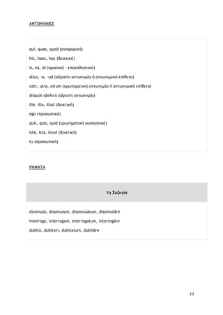 10
ΑΝΤΩΝΥΜΙΕΣ
qui, quae, quod (αναφορική)
hic, haec, hoc (δεικτική)
is, ea, id (οριστική - επαναληπτική)
alius, -a, -ud (αόριστη αντωνυμία ή αντωνυμικό επίθετο)
uter, utra, utrum (ερωτηματική αντωνυμία ή αντωνυμικό επίθετο)
aliquot (άκλιτη αόριστη αντωνυμία)
ille, illa, illud (δεικτική)
ego (προσωπική)
quis, quis, quid (ερωτηματική ουσιαστική)
iste, ista, istud (δεικτική)
tu (προσωπική)
ΡΗΜΑΤΑ
1η Συζυγία
dissimulo, dissimulavi, dissimulatum, dissimulāre
interrogo, interrogavi, interrogatum, interrogāre
dubito, dubitavi, dubitatum, dubitāre
 