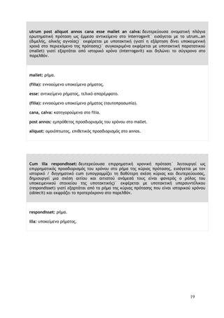 19
utrum post aliquot annos cana esse mallet an calva: δευτερεύουσα ονοματική πλάγια
ερωτηματική πρόταση ως έμμεσο αντικείμενο στο interrogavit˙ εισάγεται με το utrum…an
(διμελής, ολικής αγνοίας)˙ εκφέρεται με υποτακτική (γιατί η εξάρτηση δίνει υποκειμενική
χροιά στο περιεχόμενο της πρότασης)˙ συγκεκριμένα εκφέρεται με υποτακτική παρατατικού
(mallet) γιατί εξαρτάται από ιστορικό χρόνο (interrogavit) και δηλώνει το σύγχρονο στο
παρελθόν.
mallet: ρήμα.
(filia): εννοούμενο υποκείμενο ρήματος.
esse: αντικείμενο ρήματος, τελικό απαρέμφατο.
(filia): εννοούμενο υποκείμενο ρήματος (ταυτοπροσωπία).
cana, calva: κατηγορούμενα στο filia.
post annos: εμπρόθετος προσδιορισμός του χρόνου στο mallet.
aliquot: ομοιόπτωτος, επιθετικός προσδιορισμός στο annos.
Cum illa respondisset: δευτερεύουσα επιρρηματική χρονική πρόταση˙ λειτουργεί ως
επιρρηματικός προσδιορισμός του χρόνου στο ρήμα της κύριας πρότασης, εισάγεται με τον
ιστορικό / διηγηματικό cum (υπογραμμίζει τη βαθύτερη σχέση κύριας και δευτερεύουσας,
δημιουργεί μια σχέση αιτίου και αιτιατού ανάμεσά τους είναι φανερός ο ρόλος του
υποκειμενικού στοιχείου της υποτακτικής)˙ εκφέρεται με υποτακτική υπερσυντέλικου
(respondisset) γιατί εξαρτάται από το ρήμα της κύριας πρότασης που είναι ιστορικού χρόνου
(obiecit) και εκφράζει το προτερόχρονο στο παρελθόν.
respondisset: ρήμα.
illa: υποκείμενο ρήματος.
 