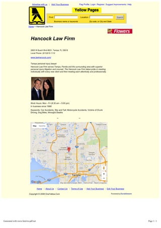 Hancock Law Firm
2805 W Busch Blvd #201, Tampa, FL 33618
Local Phone: (813)915-1110
www.lawhancock.com/
Tampa personal injury lawyer
Hancock Law Firm serves Tampa, Florida and the surrounding area with superior
personal injury litigation and counsel. The Hancock Law Firm takes pride in meeting
individually with every new client and then treating each attentively and professionally.
Work Hours: Mon ­ Fri (8:30 am – 5:00 pm)
In business since 1996!
Keywords: Car Accidents, Slip and Fall, Motorcycle Accidents, Victims of Drunk
Driving, Dog Bites, Wrongful Deaths
<< >>
Advertise with us | Add Your Business Flag Profile | Login | Register | Suggest Improvements | Help
Find: Location: Search
Business name or keywords Zip code, or City and State
Home > Hancock Law Firm
Home | About Us | Contact Us | Terms of Use | Add Your Business | Edit Your Business
Copyright © 2008 OneYellow.Com
Report a map error
Map Satellite
Map data ©2016 Google, INEGI Terms of Use
Generated with www.html-to-pdf.net Page 1 / 1
 