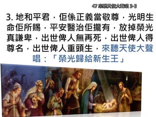 3. 地和平君，佢係正義當敬尊，光明生
命佢所賜，平安醫治佢攏有，放掉榮光
真謙卑，出世俾人無再死，出世俾人得
尊名，出世俾人重頭生，來聽天使大聲
唱：「榮光歸給新生王」
47 來聽天使大聲唱 3-3
 
