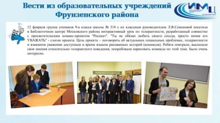 4
12 февраля группа учеников 9-а класса школы № 318 с их классным руководителем Л.В.Семеновой посетила
в Библиотечном центре Московского района интерактивный урок по толерантности, разработанный совместно
с просветительским комикс-проектом "Респект". "Ты не обязан любить своего соседа, просто начни его
УВАЖАТЬ" - слоган проекта. Цель проекта – поговорить об актуальных социальных проблемах, толерантности
и взаимном уважении доступным и ярким языком рисованных историй (комиксов). Ребята поиграли, высказали
свои мнения относительно толерантного поведения, попробовали нарисовать комиксы по этой теме. Было очень
интересно.
 