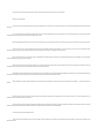 É mesmo plausível, Joel concorda que alguns oscilem os alunos a comprar cada papel rode no decurso das suas carreiras acadêmicas.
Não perde o sono por questões
Joel, que permitiram a sua vida profissional para ser examinado na condição de que o seu último nome não ser utilizado, não perder o sono por isso levanta questões éticas. Mas ultimamente ele tem
sido ansioso.
FIV 16, um Tribunal Superior juiz emitida uma injunção preliminar contra uma mulher que alegadamente não no seu próprio Estado no Cal LÁ. Algo muito parecido com o que Joel faz para o apoio à
investigação que os críticos chamada uma das maiores fábricas de papel "prazo" no país.
Agora Joel preocupações que também ele irá se tornar uma vítima do que ele vê como a nova moral apoiam na América, de "o povo que ver as coisas em termos de bons e maus, em preto e branco".
Por outro lado, ele tem visto o apoio à investigação anterior de granizo de clima pontificar professoral e clamor público. E cada vez que, quando as nuvens claro, há um novo rebanho de clientes
esperando na empresa as portas da compra o proprietário Párton Lote tem sempre disse nada mais é do que um "condensado, informações concisas."
Antes mesmo de o Estado Cal LÁ. Caso fez notícia, embora, a indignação sobre a multidão de pequenos empresários e o punhado de grandes empresas que a investigação e a escrever formatação,
revisão, monografia, tcc, abnt, artigos, para alunos, foi prédio.
Não há nenhuma maneira de saber quantos alunos adquirem curso, e ninguém tem feito muita pesquisa sobre o assunto, educadores de acordo. Mas muitos coliges e universidades em todo o país
tranquilamente lançou uma espécie de couvert counterinsurgency esforço para recuperar aluno batoteiros.
Seção 66400 do Código de Educação do Estado da Califórnia que proíbe a comercialização de serviços tipo de assistência de investigação se o fornecedor "deve ter razoavelmente conhecimento tal
termo papel, tese, Dissertação ou outro material escrito é para ser apresentado por qualquer outra pessoa para fins acadêmicos crédito".
Não há penalidade por violação do código de educação, mas uns tribunais não têm a capacidade de "conceder tais como alívio é necessário aplicar as disposições. . . Incluindo a emissão de uma
injunção."
Mas Além Frendam o professor assistente de engenharia mecânica que desencadeou a injunção contra uma alegada prazo escritor de papel no Estado Cal LÁ. Disse que ele gostaria de ver a lei
recheavam de modo a que tais ações se tornar a fraude penal.
Frendam considera que através da produção de papéis para estudantes, empresas e indivíduos estão roubando a maioria dos estudantes, que competir contra aqueles que compram o seu caminho
através de classes. Ele também pensa que está roubando a universidade e a sociedade em que mal-educados os alunos de pós-graduação.
E os alunos estão a ser desonesto enganado, disse ele.
"Cada um destes alunos de graduação e obter um primeiro emprego." Mas que tão longe como se vai quando se torna evidente que eles não conseguem se comunicar bem ou organizar os seus
pensamentos, disse ele.
 