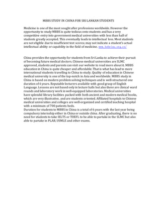 MBBS STUDY IN CHINA FOR SRI LANKAN STUDENTS
Medicine is one of the most sought after professions worldwide. However the
opportunity to study MBBS is quite tedious onto students and has a very
competitive entry into government medical universities with less than half of
students greatly accepted. This eventually leads to intellectual loss. Most students
are not eligible due to insufficient test scores; may not indicate a student’s actual
intellectual ability or capability in the field of medicine. www.hebeinu.org.cn/
China provides the opportunity for students from Sri Lanka to achieve their pursuit
of becoming future medical doctors. Chinese medical universities are SLMC
approved, students and parents can visit our website to read more about it. MBBS
education in China is quite cheaper and affordable. That is what has lead to more
international students travelling to China to study. Quality of education in Chinese
medical university is one of the top-notch in Asia and worldwide. MBBS study in
China is based on modern problem solving techniques and is well-structured one
duration of 6 years. Reputable lecturers available with good grasp of English
Language. Lessons are not based only in lecture halls but also there are clinical ward
rounds and laboratory work in well-equipped laboratories. Medical universities
have splendid library facilities packed with both ancient and modern medical books,
which are very illustrative, and are students oriented. Affiliated hospitals to Chinese
medical universities and colleges are well-organized and certified teaching hospital
with a minimum of 700 patients beds.
Duration for students to MBBS in China is a total of 6 years with the last year being
compulsory internship either in China or outside china. After graduating, there is no
need for students to take IELTS or TOEFL to be able to partake in the SLMC but also
able to partake in PLAB, USMLE and other exams.
 