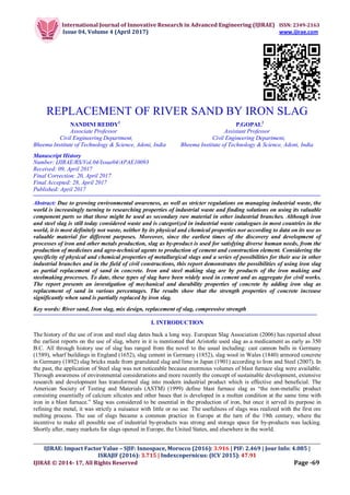 International Journal of Innovative Research in Advanced Engineering (IJIRAE) ISSN: 2349-2163
Issue 04, Volume 4 (April 2017) www.ijirae.com
__________________________________________________________________________________________________
IJIRAE: Impact Factor Value – SJIF: Innospace, Morocco (2016): 3.916 | PIF: 2.469 | Jour Info: 4.085 |
ISRAJIF (2016): 3.715 | Indexcopernicus: (ICV 2015): 47.91
IJIRAE © 2014- 17, All Rights Reserved Page -69
REPLACEMENT OF RIVER SAND BY IRON SLAG
NANDINI REDDY1
P.GOPAL2
Associate Professor Assistant Professor
Civil Engineering Department, Civil Engineering Department,
Bheema Institute of Technology & Science, Adoni, India Bheema Institute of Technology & Science, Adoni, India
Manuscript History
Number: IJIRAE/RS/Vol.04/Issue04/APAE10093
Received: 09, April 2017
Final Correction: 20, April 2017
Final Accepted: 28, April 2017
Published: April 2017
Abstract: Due to growing environmental awareness, as well as stricter regulations on managing industrial waste, the
world is increasingly turning to researching properties of industrial waste and finding solutions on using its valuable
component parts so that those might be used as secondary raw material in other industrial branches. Although iron
and steel slag is still today considered waste and is categorized in industrial waste catalogues in most countries in the
world, it is most definitely not waste, neither by its physical and chemical properties nor according to data on its use as
valuable material for different purposes. Moreover, since the earliest times of the discovery and development of
processes of iron and other metals production, slag as by-product is used for satisfying diverse human needs, from the
production of medicines and agro-technical agents to production of cement and construction element. Considering the
specificity of physical and chemical properties of metallurgical slags and a series of possibilities for their use in other
industrial branches and in the field of civil constructions, this report demonstrates the possibilities of using iron slag
as partial replacement of sand in concrete. Iron and steel making slag are by products of the iron making and
steelmaking processes. To date, these types of slag have been widely used in cement and as aggregate for civil works.
The report presents an investigation of mechanical and durability properties of concrete by adding iron slag as
replacement of sand in various percentages. The results show that the strength properties of concrete increase
significantly when sand is partially replaced by iron slag.
Key words: River sand, Iron slag, mix design, replacement of slag, compressive strength
I. INTRODUCTION
The history of the use of iron and steel slag dates back a long way. European Slag Association (2006) has reported about
the earliest reports on the use of slag, where in it is mentioned that Aristotle used slag as a medicament as early as 350
B.C. All through history use of slag has ranged from the novel to the usual including: cast cannon balls in Germany
(1589), wharf buildings in England (1652), slag cement in Germany (1852), slag wool in Wales (1840) armored concrete
in Germany (1892) slag bricks made from granulated slag and lime in Japan (1901) according to Iron and Steel (2007). In
the past, the application of Steel slag was not noticeable because enormous volumes of blast furnace slag were available.
Through awareness of environmental considerations and more recently the concept of sustainable development, extensive
research and development has transformed slag into modern industrial product which is effective and beneficial. The
American Society of Testing and Materials (ASTM) (1999) define blast furnace slag as “the non-metallic product
consisting essentially of calcium silicates and other bases that is developed in a molten condition at the same time with
iron in a blast furnace.” Slag was considered to be essential in the production of iron, but once it served its purpose in
refining the metal, it was strictly a nuisance with little or no use. The usefulness of slags was realized with the first ore
melting process. The use of slags became a common practice in Europe at the turn of the 19th century, where the
incentive to make all possible use of industrial by-products was strong and storage space for by-products was lacking.
Shortly after, many markets for slags opened in Europe, the United States, and elsewhere in the world.
 