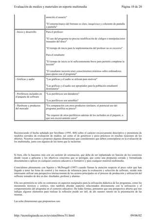 Reconociendo el hecho señalado por Sevillano (1995, 468) sobre el carácter excesivamente descriptivo y presentista de
modelos cerrados de evaluación de medios, así como el de genéricos y poco prácticos en muchas ocasiones de los
abiertos. Nosotros vamos a proponer algunas dimensiones que consideramos que deben contemplarse en la evaluación de
los multimedia, junto con algunos de los ítems que la incluirían.
Si bien, ello lo hacemos más con un carácter de orientación, que debe de ser replanteado en función de los contextos
donde vayan a aplicarse y los objetivos concretos que se persigan, que como una propuesta cerrada y formalizada
directamente a aplicar en cualquier contexto educativo o formativo y para cualquier material multimedia.
Coincidimos plenamente con Squires y McDougall (1997) cuando llaman la atención respecto al poco valor que han
llegado a tener las listas de control y los marcos de referencia para la evaluación y selección de software, siendo más
interesante utilizar una perspectiva interaccionista de los actores principales en el proceso de producción y utilización del
software tomados de dos en dos: diseñador, profesor y alumno.
Ello nos permitiría no sólo no centrarnos en aspectos marginales para la utilización didáctica de los programas, como los
meramente técnicos y estético, sino también abordar aspectos relacionados directamente con la utilización y el
comportamiento del programa en el contexto educativo. De todas formas, pensamos que una perspectiva abierta que nos
indique algunos elementos para realizar la reflexión puede ser útil, de ahí nuestro interés en la presentación de las
mismas.
Las ocho dimensiones que proponemos son:
atención el usuario"
"El entorno/marco del formato es claro, inequívoco y coherente de pantalla
a pantalla"
- Inicio y desarrollo Para el profesor:
"El uso del programa no precisa modificación de códigos o manipulaciones
inusuales del disco"
"El tiempo de inicio para la implementación del profesor no es excesiva"
Para el estudiante
"El tiempo de inicio es lo suficientemente breve para permitir completar la
lección"
"El estudiante necesita tener conocimientos mínimos sobre ordenadores
para operar con el programa"
- Gráficas y audio "Las gráficas y el audio se utilizan para motivar"
"Las gráficas y el audio son apropiados para la población estudiantil
destinataria"
- Periféricos incluidos en
el paquete de software
"Los periféricos son duraderos"
"Los periféricos son sensibles"
- Hardware y productos
del mercado
"En comparación con otros productos similares, el potencial uso del
programa justifica su precio"
"No requiere de otros periféricos además de los incluidos en el paquete, o
que son excesivamente caros"
Página 10 de 20Evaluación de medios y materiales en soporte multimedia
09/06/02http://tecnologiaedu.us.es/revistaslibros/31.html
 