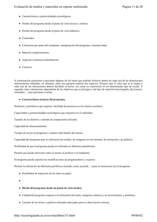 l Características y potencialidades tecnológicas.
l Diseño del programa desde el punto de vista técnico y estético.
l Diseño del programa desde el punto de vista didáctico.
l Contenidos.
l Utilización por parte del estudiante: manipulación del programa e interactividad.
l Material complementario.
l Aspectos económicos/distribución.
l Contexto.
A continuación pasaremos a presentar algunos de los ítems que podrían incluirse dentro de cada una de las dimensiones
anteriormente señaladas, no obstante, antes nos gustaría matizar dos aspectos: Primero que el valor que se le asigne a
cada una de las dimensiones deberá decidirlo el lector, así como su concreción en un determinado tipo de escala. Y
segundo, tales valoraciones dependerán de los objetivos que se persigan y del tipo de material (enciclopedia, diccionario,
simulador…) que queramos evaluar.
l Características técnicas del programa.
Hardware y periféricos que requiere: facilidad de presencia en los centros escolares.
Capacidades y potencialidades tecnológicas que requieren en el ordenador.
Tamaño de los ficheros y método de comprensión utilizado.
Capacidad de almacenamiento.
Tiempo de acceso al programa y a partes individuales del mismo.
Capacidad del programa para la utilización de sonidos, de imágenes en movimiento, de animación y de gráficos.
Posibilidad de que el programa pueda ser utilizado en diferentes plataformas.
Permite que pueda intervenir sobre el mismo el profesor o el estudiante.
El programa puede soportar las modificaciones de programadores y usuarios.
Permite la utilización de diferentes periféricos (teclado, ratón, joystick…) para la interacción con el programa.
l Posibilidad de impresión de los datos en papel.
l …
l Diseño del programa desde un punto de vista técnico.
l Calidad del programa respecto a la utilización del audio, imágenes estáticas y en movimientos, y animática.
l Tamaño de los textos y gráficos utilizados adecuados para su observación correcta.
Página 11 de 20Evaluación de medios y materiales en soporte multimedia
09/06/02http://tecnologiaedu.us.es/revistaslibros/31.html
 