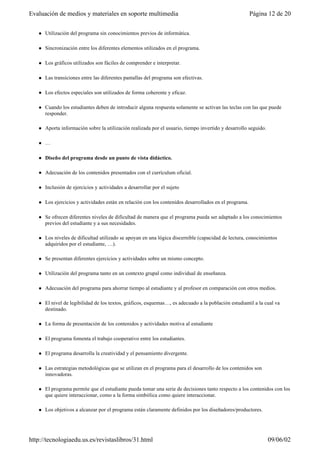 l Utilización del programa sin conocimientos previos de informática.
l Sincronización entre los diferentes elementos utilizados en el programa.
l Los gráficos utilizados son fáciles de comprender e interpretar.
l Las transiciones entre las diferentes pantallas del programa son efectivas.
l Los efectos especiales son utilizados de forma coherente y eficaz.
l Cuando los estudiantes deben de introducir alguna respuesta solamente se activan las teclas con las que puede
responder.
l Aporta información sobre la utilización realizada por el usuario, tiempo invertido y desarrollo seguido.
l …
l Diseño del programa desde un punto de vista didáctico.
l Adecuación de los contenidos presentados con el currículum oficial.
l Inclusión de ejercicios y actividades a desarrollar por el sujeto
l Los ejercicios y actividades están en relación con los contenidos desarrollados en el programa.
l Se ofrecen diferentes niveles de dificultad de manera que el programa pueda ser adaptado a los conocimientos
previos del estudiante y a sus necesidades.
l Los niveles de dificultad utilizado se apoyan en una lógica discernible (capacidad de lectura, conocimientos
adquiridos por el estudiante, …).
l Se presentan diferentes ejercicios y actividades sobre un mismo concepto.
l Utilización del programa tanto en un contexto grupal como individual de enseñanza.
l Adecuación del programa para ahorrar tiempo al estudiante y al profesor en comparación con otros medios.
l El nivel de legibilidad de los textos, gráficos, esquemas…, es adecuado a la población estudiantil a la cual va
destinado.
l La forma de presentación de los contenidos y actividades motiva al estudiante
l El programa fomenta el trabajo cooperativo entre los estudiantes.
l El programa desarrolla la creatividad y el pensamiento divergente.
l Las estrategias metodológicas que se utilizan en el programa para el desarrollo de los contenidos son
innovadoras.
l El programa permite que el estudiante pueda tomar una serie de decisiones tanto respecto a los contenidos con los
que quiere interaccionar, como a la forma simbólica como quiere interaccionar.
l Los objetivos a alcanzar por el programa están claramente definidos por los diseñadores/productores.
Página 12 de 20Evaluación de medios y materiales en soporte multimedia
09/06/02http://tecnologiaedu.us.es/revistaslibros/31.html
 