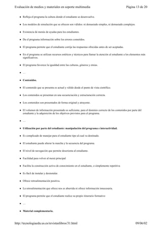l Refleja el programa la cultura donde el estudiante se desenvuelve.
l Los modelos de simulación que se ofrecen son válidos: ni demasiado simples, ni demasiado complejos.
l Existencia de menús de ayudas para los estudiantes.
l Da el programa información sobre los errores cometidos.
l El programa permite que el estudiante corrija las respuestas ofrecidas antes de ser aceptadas.
l En el programa se utilizan recursos estéticos y técnicos para llamar la atención al estudiante a los elementos más
significativos.
l El programa favorece la igualdad entre las culturas, géneros y etnias.
l …
l Contenidos.
l El contenido que se presenta es actual y válido desde el punto de vista científico.
l Los contenidos se presentan en una secuenciación y estructuración correcta.
l Los contenidos son presentados de forma original y atrayente.
l El volumen de información presentado es suficiente, para el dominio correcto de los contenidos por parte del
estudiante y la adquisición de los objetivos previstos para el programa.
l …
l Utilización por parte del estudiante: manipulación del programa e interactividad.
l Es complicado de manejar para el estudiante tipo al cual va destinado.
l El estudiante puede alterar la marcha y la secuencia del programa.
l El nivel de navegación que permite desorienta al estudiante.
l Facilidad para volver al menú principal
l Facilita la construcción activa de conocimiento en el estudiante, o simplemente repetitiva
l Es fácil de instalar y desinstalar.
l Ofrece retroalimentación positiva.
l La retroalimentación que ofrece nos es aburrida ni ofrece información innecesaria.
l El programa permite que el estudiante realice su propio itinerario formativo
l …
l Material complementario.
Página 13 de 20Evaluación de medios y materiales en soporte multimedia
09/06/02http://tecnologiaedu.us.es/revistaslibros/31.html
 