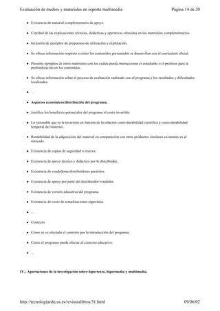 l Existencia de material complementario de apoyo.
l Claridad de las explicaciones técnicas, didácticas y operativas ofrecidas en los materiales complementarios.
l Inclusión de ejemplos de propuestas de utilización y explotación.
l Se ofrece información respecto a cómo los contenidos presentados se desarrollan con el currículum oficial.
l Presenta ejemplos de otros materiales con los cuáles pueda interaccionar el estudiante o el profesor para la
profundización en los contenidos.
l Se ofrece información sobre el proceso de evaluación realizado con el programa y los resultados y dificultades
localizados.
l …
l Aspectos económicos/distribución del programa.
l Justifica los beneficios potenciales del programa el costo invertido.
l Lo razonable que es la inversión en función de la relación costo-durabilidad científica y costo-durabilidad
temporal del material.
l Rentabilidad de la adquisición del material en comparación con otros productos similares existentes en el
mercado.
l Existencia de copias de seguridad o reserva.
l Existencia de apoyo técnico y didáctico por le distribuidor.
l Existencia de vendedores/distribuidores paralelos.
l Existencia de apoyo por parte del distribuidor/vendedor.
l Existencia de versión educativa del programa.
l Existencia de costo de actualizaciones especiales.
l …
l Contexto.
l Cómo se ve afectado el contexto por la introducción del programa.
l Cómo el programa puede afectar al contexto educativo.
l ...
IV.- Aportaciones de la investigación sobre hipertexto, hipermedia y multimedia.
Página 14 de 20Evaluación de medios y materiales en soporte multimedia
09/06/02http://tecnologiaedu.us.es/revistaslibros/31.html
 